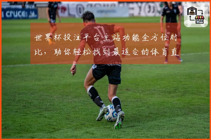 世界杯投注平台主站功能全方位对比，助你轻松找到最适合的体育直播入口