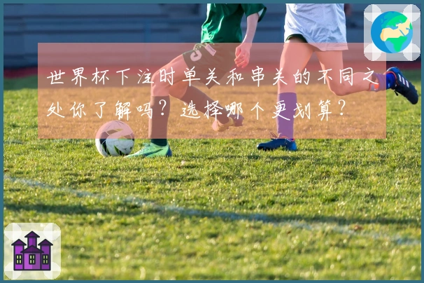 世界杯下注时单关和串关的不同之处你了解吗？选择哪个更划算？